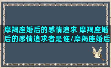 摩羯座婚后的感情追求 摩羯座婚后的感情追求者是谁/摩羯座婚后的感情追求 摩羯座婚后的感情追求者是谁-我的网站